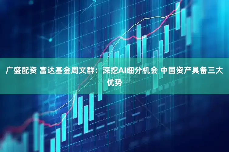 广盛配资 富达基金周文群:深挖AI细分机会 中国资产具备三大优势